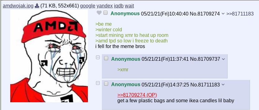 amdwojak.jpg (71 google yandex igdb wait Anonymous 05/21/21(Fri)10:40:40 №.81709274 >>81711183 я >be >winter cold >start mining xmr to heat up room >amd so low freeze to death i fell for the meme bros