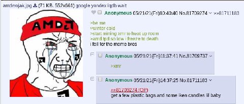 amdwojak.jpg (71 google yandex igdb wait Anonymous 05/21/21(Fri)10:40:40 №.81709274 >>81711183 я >be >winter cold >start mining xmr to heat up room >amd so low freeze to death i fell for the meme bros