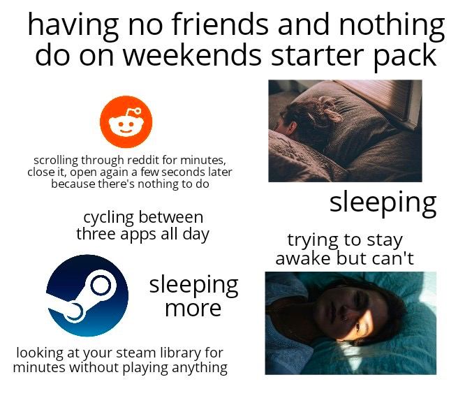 having no friends and nothing on weekends starter pack scrolling through reddit for minutes, cycling between three apps all day trying to stay awake but can't Sleeping more looking at your steam libra