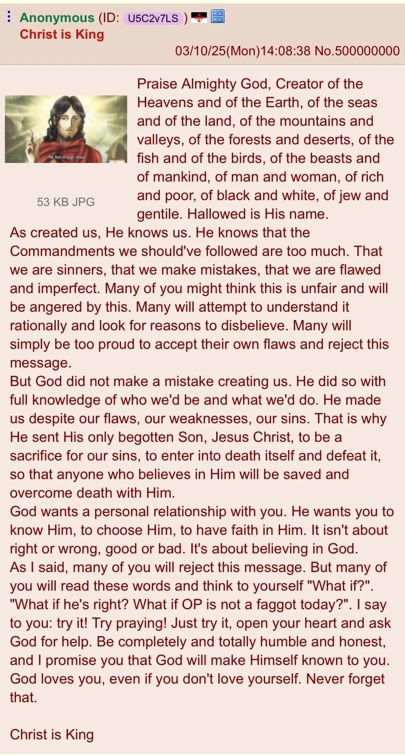 Anonymous Christ is King 03/10/25(Mon)14:08:38 No.500000000 Praise Almighty God, Creator of the Heavens and of the Earth, of the seas and of the land, of the mountains and valleys, of the forests and 