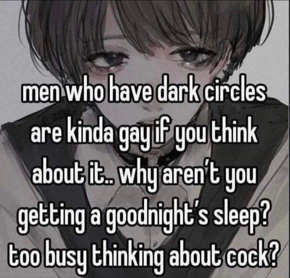 men who have dark circles are kinda gay iF you think about it. why aren you getting а sleep? too busy thinking about cock?
