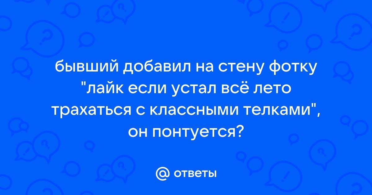 бывший добавил на стену фотку "лайк если устал все лето трахаться с классными телками", он понтуется? ответы