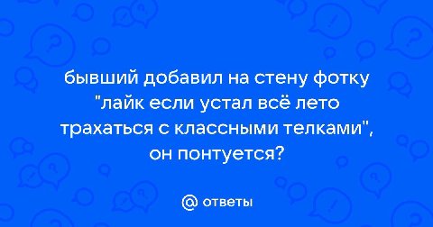 бывший добавил на стену фотку "лайк если устал все лето трахаться с классными телками", он понтуется? ответы