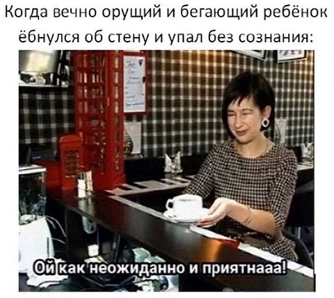 Когда вечно орущий и бегающий ребёнок ёбнулся об стену и упал без сознания: и приятнааа!