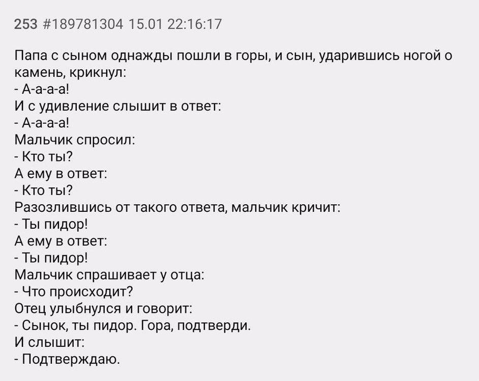 253 #189781304 15.01 22:16:17 Папа с сыном однажды пошли в горы, и сын, ударившись ногой о камень, крикнул: А-а-а-а! И судивление слышит в ответ: А-а-а-а! Мальчик спросил: Кто ты? Аему в ответ: Кто ты