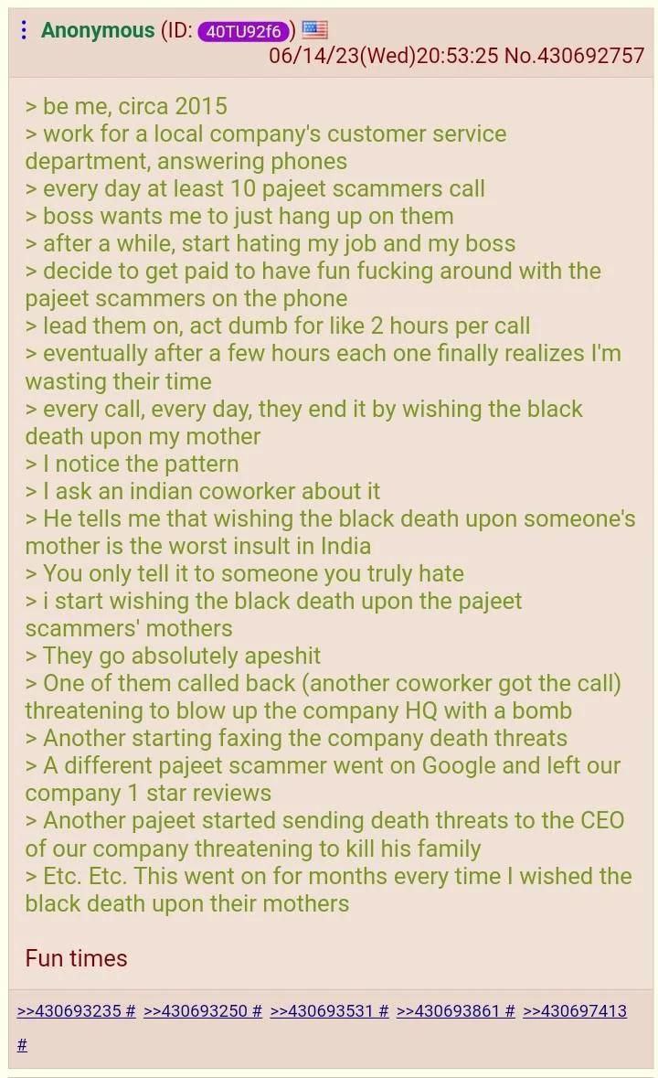 Anonymous 06/14/23(Wed)20:53:25 No.430692757 be me, circa 2015 work for a local company's customer service department, answering phones every day at least 10 pajeet scammers call boss wants me to just