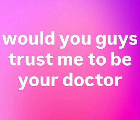 would you guys trust me to be your doctor
