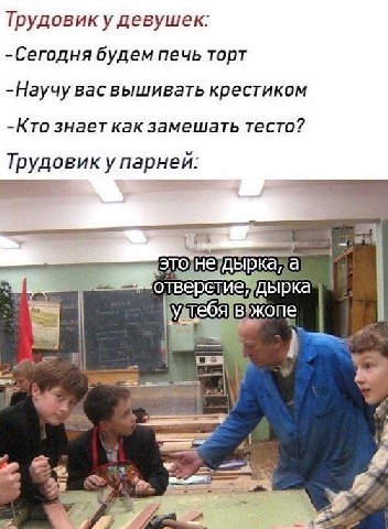Трудовику девушек: -Сегодня будем печь торт -Научу вас вышивать крестиком -Кто знает как замешать тесто? Трудовик у парней: отверстие!" дырка \Удтебя вужопе
