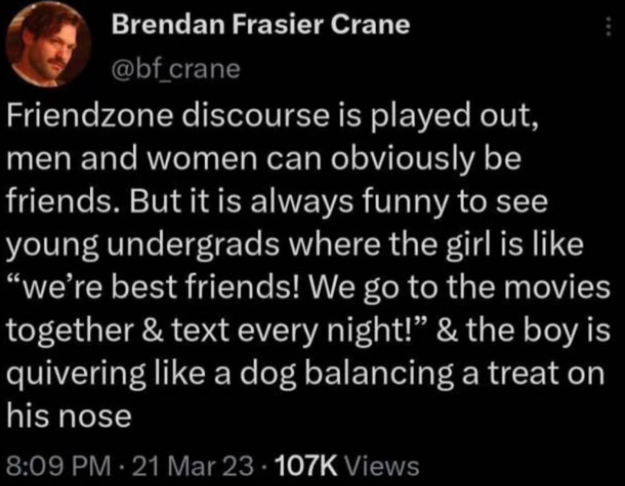 Brendan Frasier Crane crane Friendzone discourse is played out, men and women can obviously be friends. But it is always funny to see young undergrads where the girl is like “we’re best friends! We to