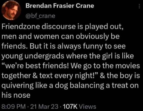 Brendan Frasier Crane crane Friendzone discourse is played out, men and women can obviously be friends. But it is always funny to see young undergrads where the girl is like “we’re best friends! We to
