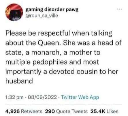 К, gaming disorder pawg @roun_sa_ville Please be respectful when talking about the Queen. She was a head of state, a monarch, a mother to multiple pedophiles and most importantly a devoted cousin to h