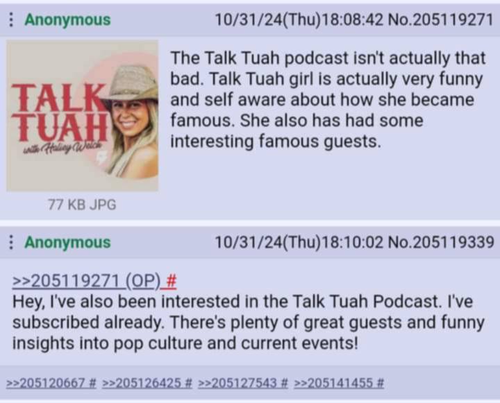Anonymous No.205119271 The Talk Tuah podcast isn't actually that Бад. Talk Tuah girl is actually very funny TAL and self aware about how she became famous. She also has had some interesting famous gue