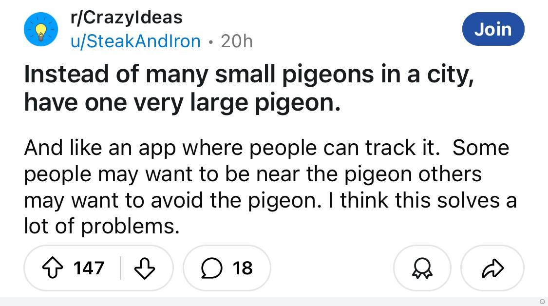 r/Crazyldeas u/SteakAndlron Instead of many small pigeons city, have one very large pigeon. And like an app where people can track it. Some people may want to be near the pigeon others may want to avo