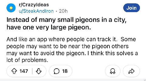 r/Crazyldeas u/SteakAndlron Instead of many small pigeons city, have one very large pigeon. And like an app where people can track it. Some people may want to be near the pigeon others may want to avo