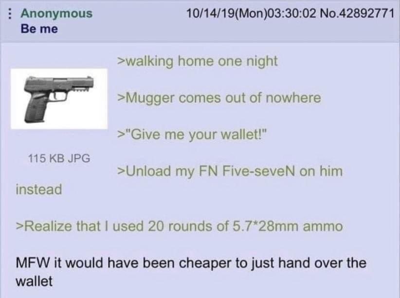 Anonymous 10/14/19(Mon)03:30:02 No.42892771 Be me >walking home one night >Mugger comes out of nowhere >"Give me your wallet!” 115 JPG >Unload my Five-seveN on him instead >Realize that used 20 rounds
