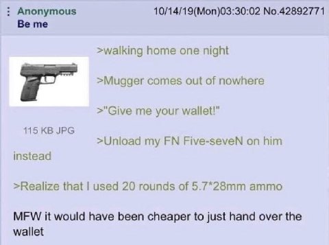 Anonymous 10/14/19(Mon)03:30:02 No.42892771 Be me >walking home one night >Mugger comes out of nowhere >"Give me your wallet!” 115 JPG >Unload my Five-seveN on him instead >Realize that used 20 rounds