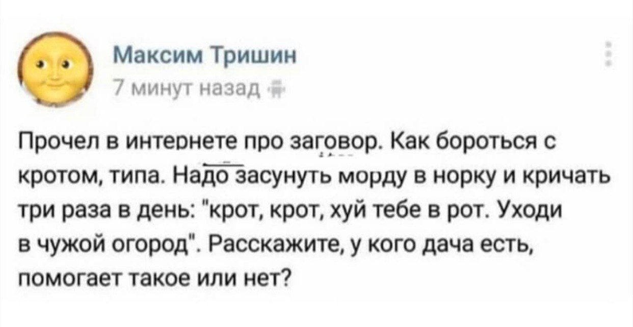 Максим Тришин минут назад Прочел в интернете про заговор. Как бороться с кротом, типа. Надо засунуть морду в норку и кричать три раза в день: "крот, крот, хуй тебе в рот. Уходи в чужой огород". Расска