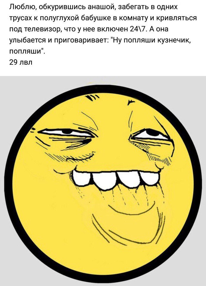 Люблю, обкурившись анашой, забегать в одних трусах к полуглухой бабушке в комнату и кривляться под телевизор, что у нее включен 24\7. А она улыбается и приговаривает: "Ну попляши кузнечик, попляши". 2