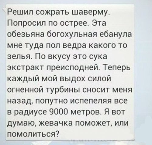 Решил сожрать шаверму. Попросил по острее. Эта обезьяна богохульная ебанула мне туда пол ведра какого то зелья. По вкусу это сука экстракт преисподней. Теперь каждый мой выдох силой огненной турбины с