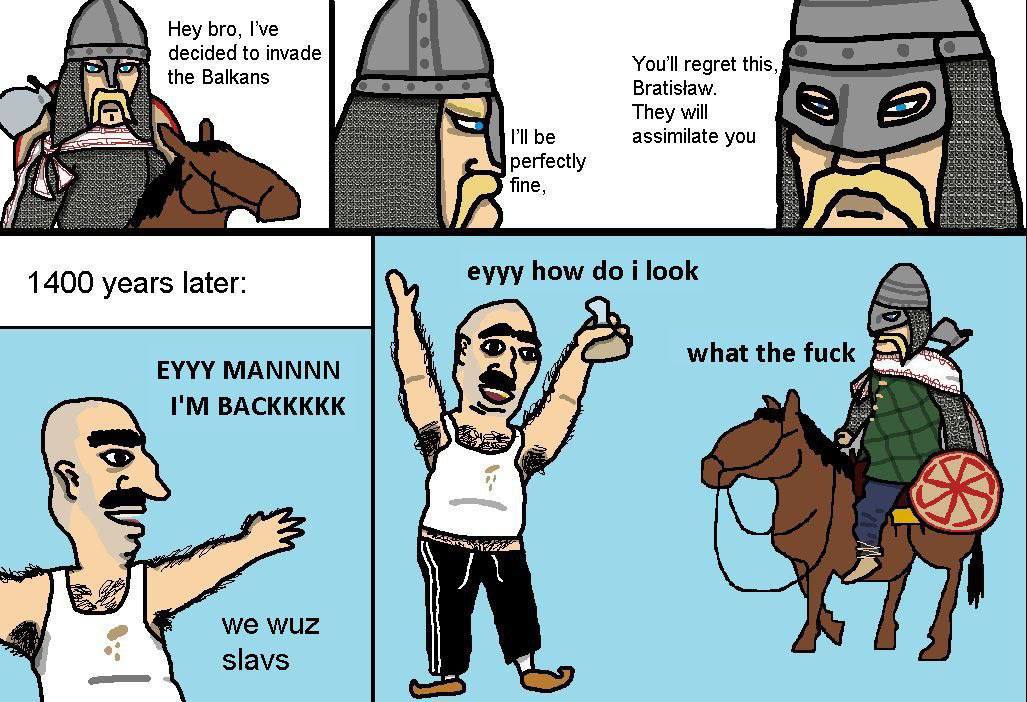 Hey bro, I’ve decided to invade foe the Balkans You'll regret this, Bratistaw. [5 They will Pll be assimilate you perfectly fine, еууу how i look 1400 years later: what the fuck EYYY MANNNN BACKKKKK w