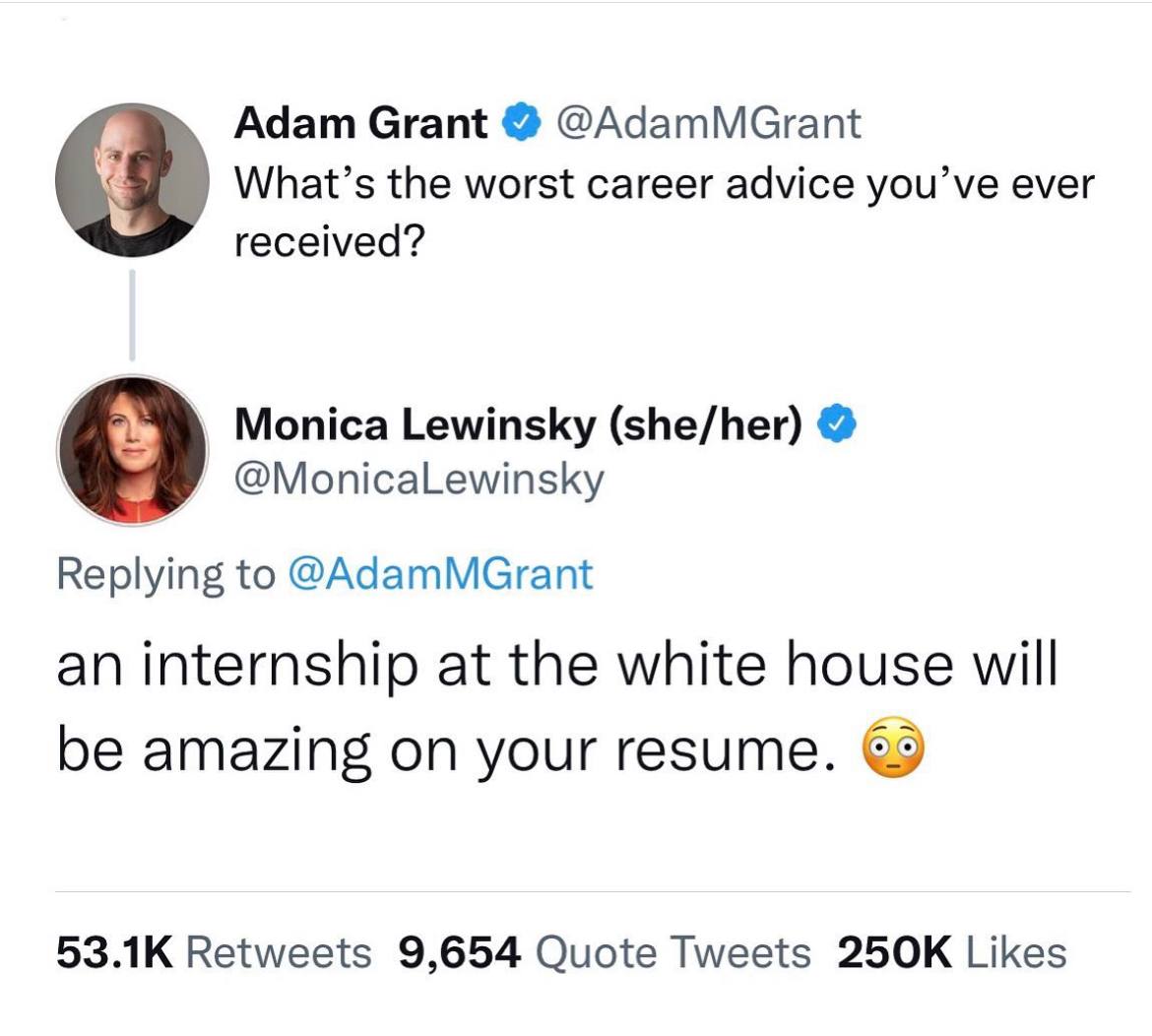 Adam Grant @AdamMGrant What’s the worst career advice you’ve ever received? Monica Lewinsky (she/her) @MonicaLewinsky Replying to @AdamMGrant an internship at the white house will be amazing on your r