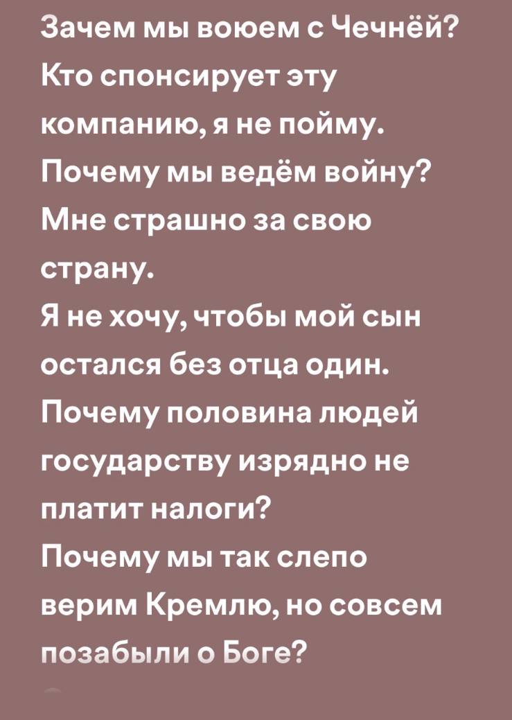 Зачем мы воюем с Чечней? Кто спонсирует эту компанию, яне пойму. Почему мы ведём войну? Мне страшно за свою страну. Я не хочу, чтобы мой сын остался без отца один. Почему половина людей государству из
