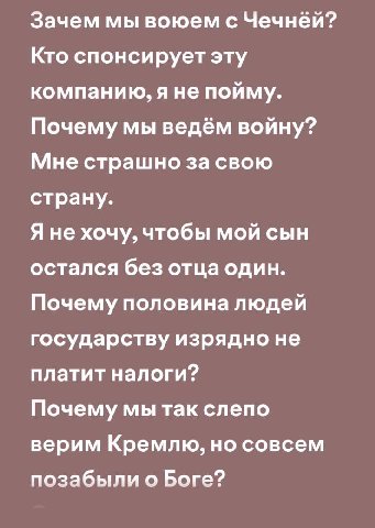 Зачем мы воюем с Чечней? Кто спонсирует эту компанию, яне пойму. Почему мы ведём войну? Мне страшно за свою страну. Я не хочу, чтобы мой сын остался без отца один. Почему половина людей государству из