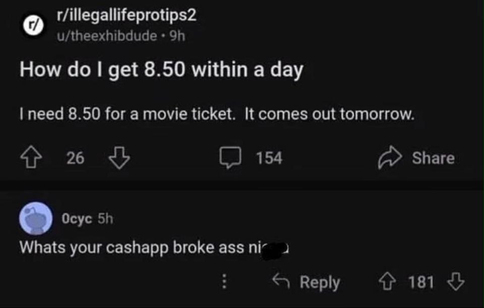r/illegallifeprotips2 u/theexhibdude How get 8.50 within a day need 8.50 for a movie ticket. It comes out tomorrow. 26 154 Share Осус Whats your cashapp broke ass 2 Reply 4? 181