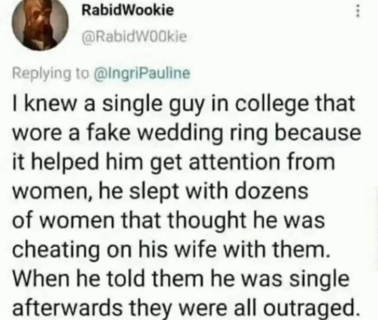 knew a single guy college that wore a fake wedding ring because it helped him get attention from women, he slept with dozens of women that thought he was cheating on his wife with them. When he told t