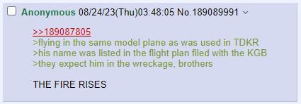 Anonymous No.189089991 >>189087805 in the same model plane as was used in ТОКВ >his name was listed in the flight plan filed with the KGB >they expect him in the wreckage. brothers THE FIRE RISES