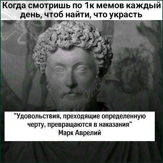 Когда смотришь по мемов каждый день, чтоб найти, что украсть "Удовольствия, преходящие определенную черту, превращаются в наказания" Марк Аврелий