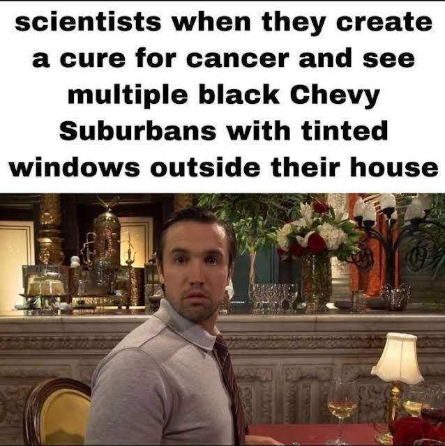 scientists when they create a cure for cancer and see multiple black Chevy Suburbans with tinted windows outside their house