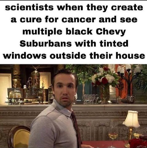 scientists when they create a cure for cancer and see multiple black Chevy Suburbans with tinted windows outside their house