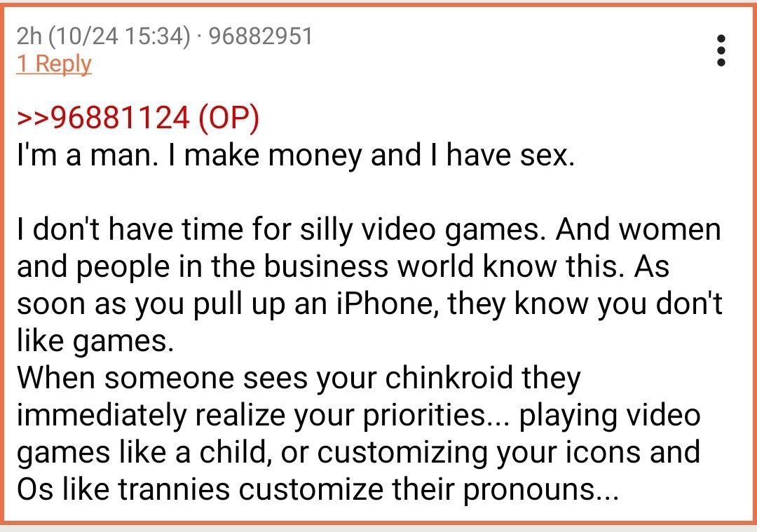 (10/24 15:34) 96882951 1 Веру >>96881124 aman. make money and have sex. dont have time for silly video games. And women and people in the business world know this. As soon as you pull up an iPhone, th
