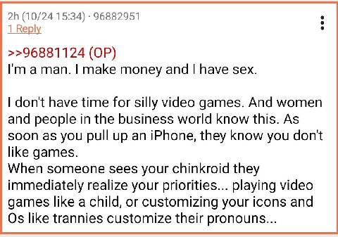 (10/24 15:34) 96882951 1 Веру >>96881124 aman. make money and have sex. dont have time for silly video games. And women and people in the business world know this. As soon as you pull up an iPhone, th