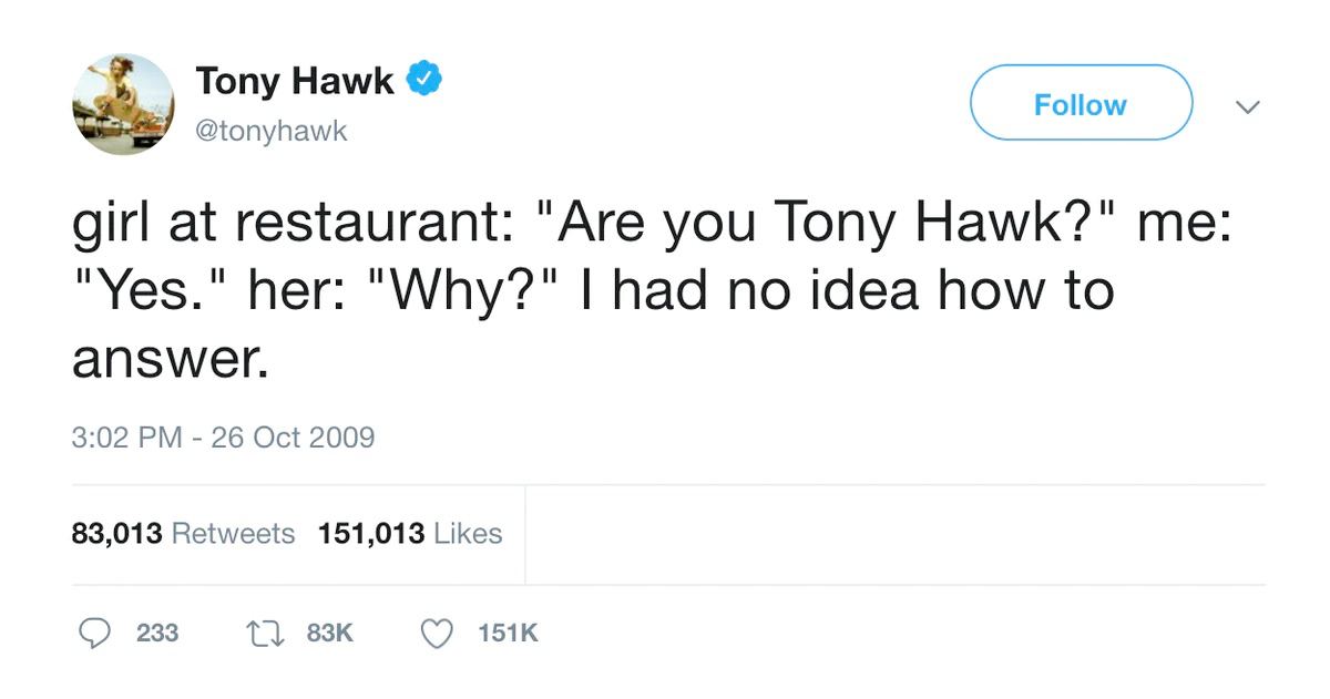Tony Hawk Follow @tonyhawk girl at restaurant: "Are you Tony Hawk?" me "Yes." her: "Why?" had no idea how to answer. 3:02 26 Oct 2009 83,013 Retweets 151,013 Likes 233 1},