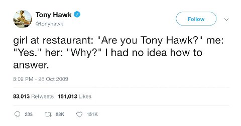 Tony Hawk Follow @tonyhawk girl at restaurant: "Are you Tony Hawk?" me "Yes." her: "Why?" had no idea how to answer. 3:02 26 Oct 2009 83,013 Retweets 151,013 Likes 233 1},