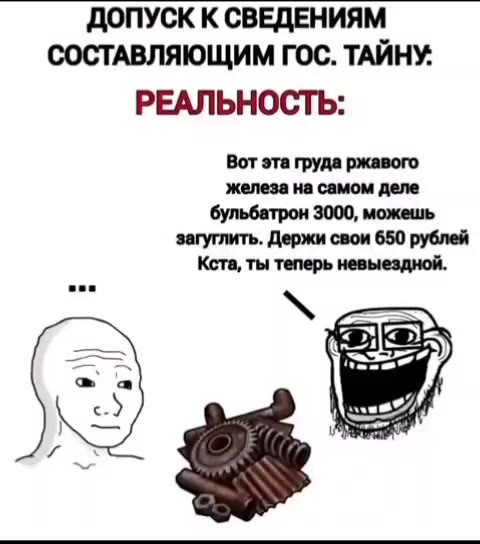 ДОПУСК К СВЕДЕНИЯМ СОСТАВЛЯЮЩИМ ГОС. ТАЙНУ. ОЖИДАНИЕ: РЕАЛЬНОСТЬ: Вот эта груда ржавого железа на самом деле бульбатрон 3000, можешь загуглить. Держи свои 650 рублей Кста, ты теперь невыездной.