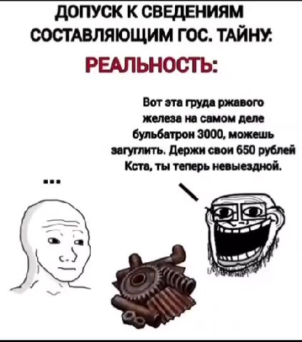 ДОПУСК К СВЕДЕНИЯМ СОСТАВЛЯЮЩИМ ГОС. ТАЙНУ. ОЖИДАНИЕ: РЕАЛЬНОСТЬ: Вот эта груда ржавого железа на самом деле бульбатрон 3000, можешь загуглить. Держи свои 650 рублей Кста, ты теперь невыездной.