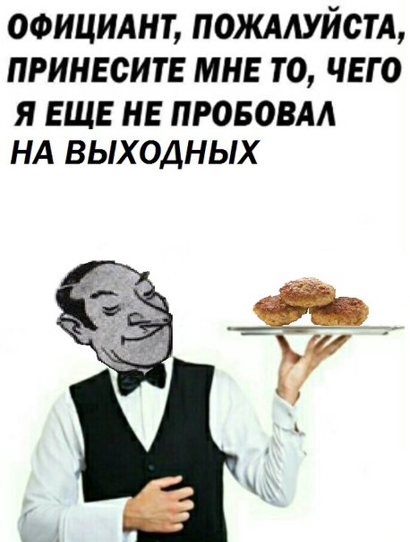 ОФИЦИАНТ, ПОЖАЛУЙСТА, ПРИНЕСИТЕ МНЕ ТО, ЧЕГО Я ЕЩЕ НЕ ПРОБОВАЛ НА ВЫХОДНЫХ