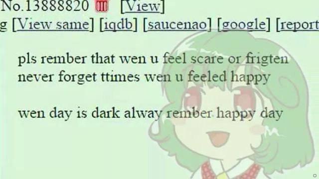 No.15888820 [View| [View same] [iqdb] [saucenao] [google] [report pls rember that wen и féel scare or frigten never forget ttumes wen и feeled happy wen day is dark alway rember happy day