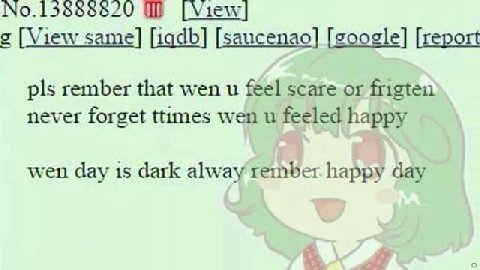 No.15888820 [View| [View same] [iqdb] [saucenao] [google] [report pls rember that wen и féel scare or frigten never forget ttumes wen и feeled happy wen day is dark alway rember happy day