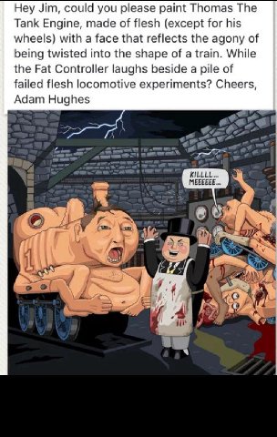Hey Jim, could you please paint Thomas The Tank Engine, made of flesh (except for his wheels) with a face that reflects the agony of being twisted into the shape of a train. While the Fat Controller l