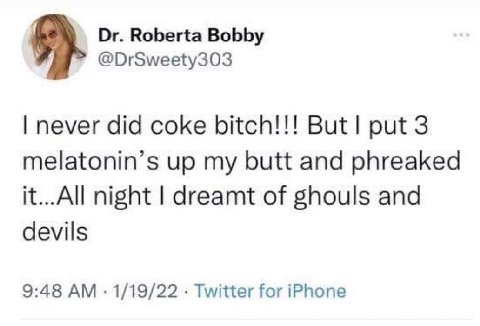 Roberta Bobby @DrSweety303 never did coke bitch!!! But! put 3 melatonin’s up my butt and phreaked it...All night dreamt of ghouls and devils 9:48 1/19/22 Twitter for iPhone