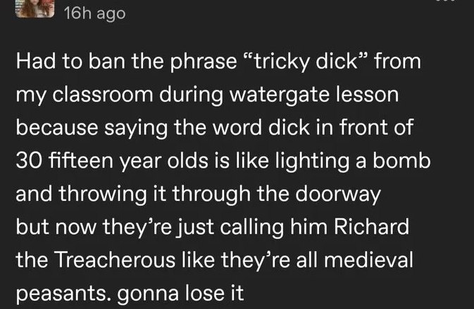 ago Had to ban the phrase “tricky dick” from my classroom during watergate lesson because saying the word dick in front of 30 fifteen year olds is like lighting a bomb and throwing it through the door