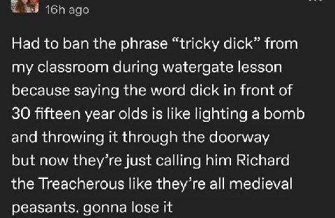 ago Had to ban the phrase “tricky dick” from my classroom during watergate lesson because saying the word dick in front of 30 fifteen year olds is like lighting a bomb and throwing it through the door