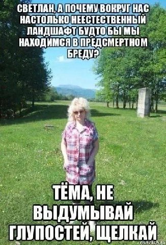 СВЕТЛАН, А ПОЧЕМУ ВОКРУГ НАС НАСТОЛЬНО НЕЕСТЕСТВЕННЫЙ ЛАНДШАФТ БУДТО БЫ МЫ НАКОДИМСЯ В. ПРЕДСМЕРТНОМ ВЫДУМЫВАЙ ГЛУПОСТЕЙ