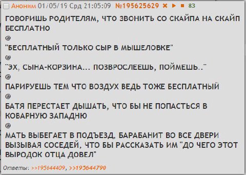 Аноним 01/05/19 Срд 21:05:09 №195625629 83 ГОВОРИШЬ РОДИТЕЛЯМ, ЧТО ЗВОНИТЬ СКАЙПА НА СКАЙП БЕСПЛАТНО "БЕСПЛАТНЫЙ ТОЛЬКО СЫР В MbILUE/IOBKE” СЫНА-КОРЗИНА... ПОЗВРОСЛЕЕШЬ, ПОЙМЕШЬ.." ПАРИРУЕШЬ ТЕМ ЧТО В