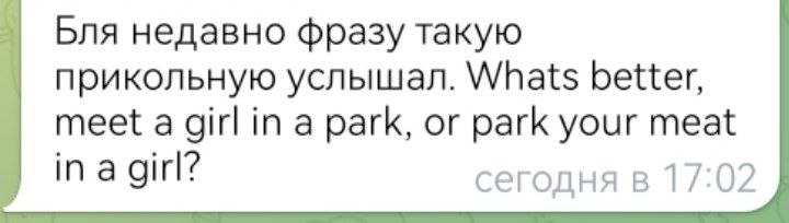 Бля недавно фразу такую прикольную услышал. Whats better, meet a girl in a park, or park your meat in a girl? сегодня в 17:02