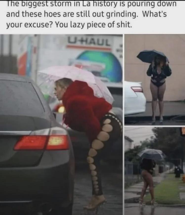 biggest storm in history 15 pouring down and these hoes are still out grinding. What's your excuse? You lazy piece of shit.